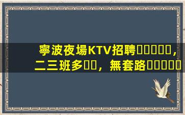 寧波夜場KTV招聘，二三班多，無套路，絕對靠譜多賺